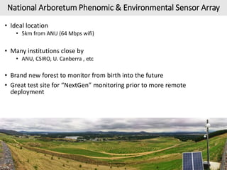 National Arboretum Phenomic & Environmental Sensor Array
• Ideal location
• 5km from ANU (64 Mbps wifi)
• Many institutions close by
• ANU, CSIRO, U. Canberra , etc
• Brand new forest to monitor from birth into the future
• Great test site for “NextGen” monitoring prior to more remote
deployment
12/20
 