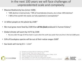 In the next 100 years we will face challenges of
unprecedented scale and complexity
• Massive Biodiversity loss (since 1500):
• ~30% decline in land animals; ~70% of invertebrates (insects, etc.) show >45% declines4
• > 90% of the world’s fish stocks are fully exploited or overexploited 6
• 11 billion people on the planet by 2100 1
• We must grow more food by 2100 than all the food produced in human history2
• Global climate will warm by 4-6°C by 2100
• No one under the age of 24 has lived in a year when the earth was cooler than any time in the last 2,000 years
• 53% of Eucalyptus species will be out of their native ranges 21002
• Sea levels will rise by 0.5 – 1.1m3
1) Gerland, et al, 2014, [DOI:10.1126/science.1257469];
2) “Seeds of Doubt” New Yorker, Aug 25, 2014
3) Hughes et al. Global Ecology and Biogeography Letters (1996): 23-29.
4) “Climate Change Risks to Australia’s Coast”, 2009
5) Dirzo, Rodolfo, et al. 2014. DOI: 10.1126/science.1251817
6) http://worldoceanreview.com/en/wor-2/fisheries/state-of-fisheries-worldwide/ 2/20
 