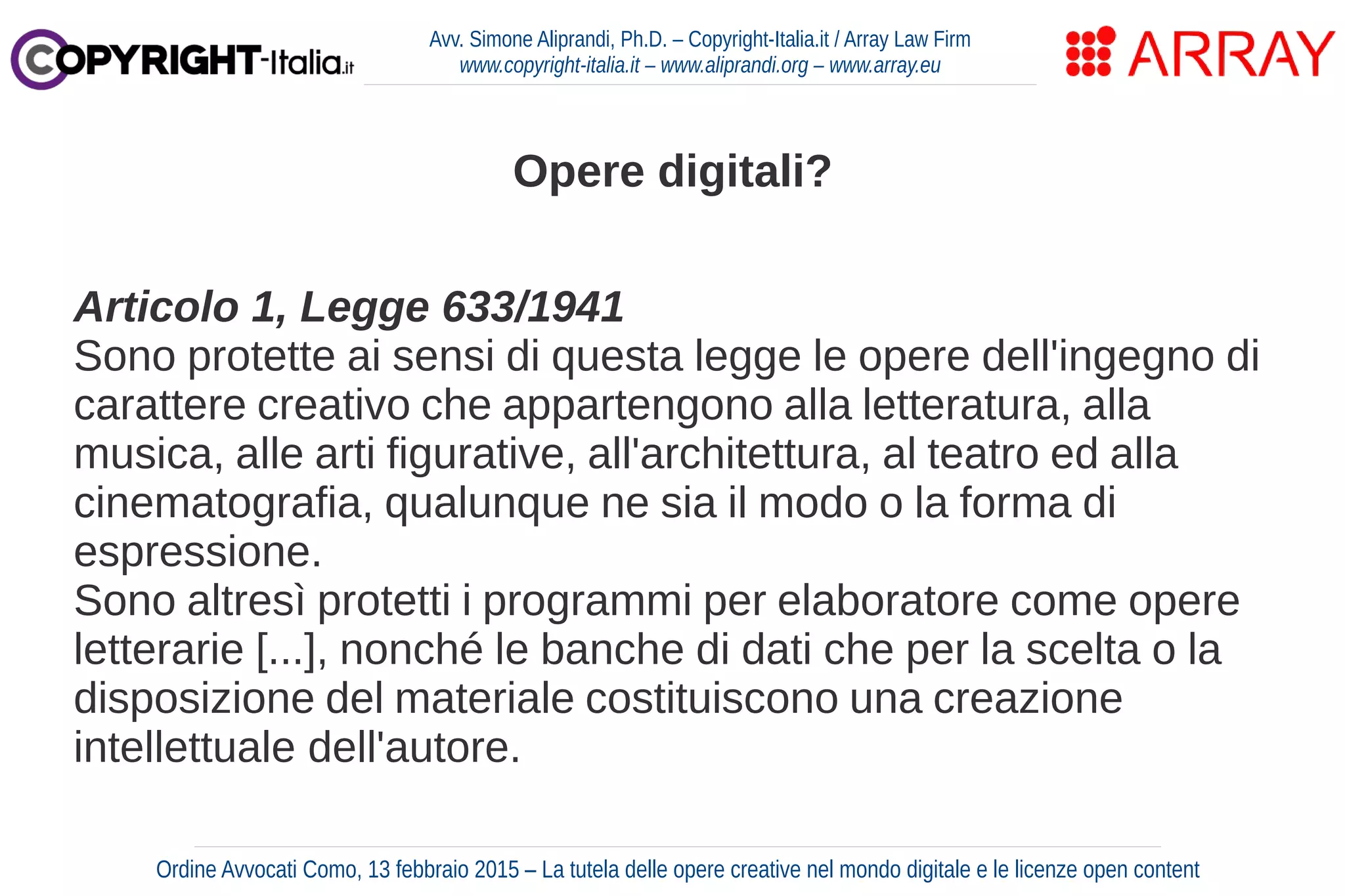 Opere digitali?
Articolo 1, Legge 633/1941
Sono protette ai sensi di questa legge le opere dell'ingegno di
carattere creativo che appartengono alla letteratura, alla
musica, alle arti figurative, all'architettura, al teatro ed alla
cinematografia, qualunque ne sia il modo o la forma di
espressione.
Sono altresì protetti i programmi per elaboratore come opere
letterarie [...], nonché le banche di dati che per la scelta o la
disposizione del materiale costituiscono una creazione
intellettuale dell'autore.
Avv. Simone Aliprandi, Ph.D. – Copyright-Italia.it / Array Law Firm
www.copyright-italia.it – www.aliprandi.org – www.array.eu
Ordine Avvocati Como, 13 febbraio 2015 – La tutela delle opere creative nel mondo digitale e le licenze open content
 