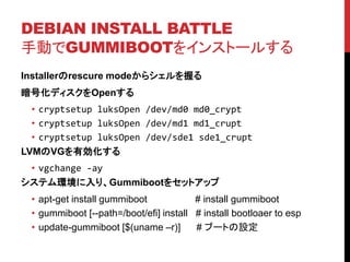 DEBIAN INSTALL BATTLE
քӤGUMMIBOOT򥤥󥹥ȩ`뤹
Installerrescure mode饷դ
ŻǥOpen
? cryptsetup luksOpen /dev/md0 md0_crypt
? cryptsetup luksOpen /dev/md1 md1_crupt
? cryptsetup luksOpen /dev/sde1 sde1_crupt
LVMVGЄ
? vgchange -ay
ƥhꡢGummiboot򥻥åȥå
? apt-get install gummiboot # install gummiboot
? gummiboot [--path=/boot/efi] install # install bootloaer to esp
? update-gummiboot [$(uname Cr)] # ֩`ȤO
 