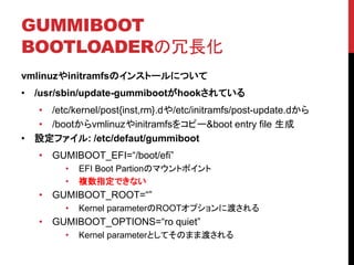 GUMMIBOOT
BOOTLOADERL
vmlinuzinitramfsΥ󥹥ȩ`ˤĤ
? /usr/sbin/update-gummiboothookƤ
? /etc/kernel/post{inst,rm}.d/etc/initramfs/post-update.d
? /bootvmlinuzinitramfs򥳥ԩ`&boot entry file 
? Oե: /etc/defaut/gummiboot
? GUMIBOOT_EFI=/boot/efi
? EFI Boot PartionΥޥȥݥ
? }ָǤʤ
? GUMIBOOT_ROOT=
? Kernel parameterROOTץ˶ɤ
? GUMIBOOT_OPTIONS=ro quiet
? Kernel parameterȤƤΤޤ޶ɤ
 