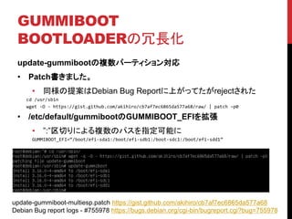 GUMMIBOOT
BOOTLOADERL
update-gummiboot}ѩ`ƥ󌝏
? Patchޤ
? ͬ᰸Debian Bug ReportϤäƤreject줿
cd /usr/sbin
wget -O - https://gist.github.com/akihiro/cb7af7ec6865da577a68/raw/ | patch Cp0
? /etc/default/gummibootGUMMIBOOT_EFI򒈏
? :Фˤ}Υѥָܤ
GUMMIBOOT_EFI=/boot/efi-sda1:/boot/efi-sdb1:/boot-sdc1:/boot/efi-sdd1
update-gummiboot-multiesp.patch https://gist.github.com/akihiro/cb7af7ec6865da577a68
Debian Bug report logs - #755978 https://bugs.debian.org/cgi-bin/bugreport.cgi?bug=755978
 