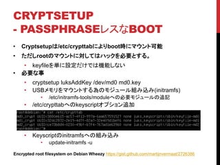 CRYPTSETUP
- PASSPHRASE쥹BOOT
? Cryptsetup/etc/crypttabˤbootr˥ޥȿ
? rootΥޥȤˌƤϥϥåҪȤ롣
? keyfilegOǤϙCܤʤ
? Ҫ
? cryptsetup luksAddKey /dev/md0 md0.key
? USBޥȤΥ⥸`Mz(initramfs)
? /etc/initramfs-tools/moduleؤαҪ⥸`׷ӛ
? /etc/crypttabؤkeyscriptץ׷
? KeyscriptinitramfsؤνMz
? update-initramfs -u
Encrypted root filesystem on Debian Wheezy https://gist.github.com/martijnvermaat/2726386
 