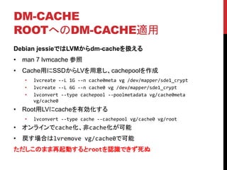 DM-CACHE
ROOTؤDM-CACHEm
Debian jessieǤLVMdm-cacheQ
? man 7 lvmcache 
? CacheäSSDLV⤷cachepool
? lvcreate --L 1G --n cache0meta vg /dev/mapper/sde1_crypt
? lvcreate --L 6G --n cache0 vg /dev/mapper/sde1_crypt
? lvconvert --type cachepool --poolmetadata vg/cache0meta
vg/cache0
? RootLVcacheЄ
? lvconvert --type cache --cachepool vg/cache0 vg/root
? 饤cachecache
? Ϥlvremove vg/cache0ǿ
ΤޤӤrootJRǤ
 