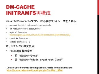 DM-CACHE
INITRAMFS٘
initramfsdm-cacheޥȤ˱Ҫʥեһʽ
? apt-get install thin-provisioning-tools
? cd /etc/initramfs-tools/hooks
? wget CO lvmcache
https://gist.github.com/akihiro/2b5ae2c55b7569f3935e/raw/
? chmod +x lvmcache
? update-initramfs Cu
ꥸʥ뤫Ή
? PREREQΉ
? ǰPREREQ=lvm2
? ᣺PREREQ=mdadm cryptroot lvm2
Debian User Forums: Booting Debian Jessie from an lvmcache
http://forums.debian.net/viewtopic.php?f=5&t=119644
 