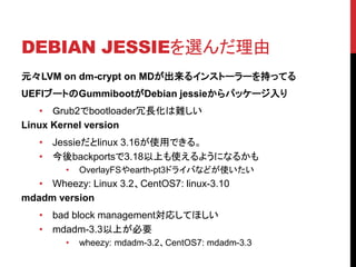 DEBIAN JESSIEx
ԪLVM on dm-crypt on MD륤󥹥ȩ``֤äƤ
UEFI֩`ȤGummibootDebian jessieѥå`
? rub2bootloaderLy
Linux Kernel version
? Jessielinux 3.16ʹäǤ롣
? backports3.18Ϥʹ褦ˤʤ뤫
? OverlayFSearth-pt3ɥ饤Фʤɤʹ
? Wheezy: Linux 3.2CentOS7: linux-3.10
mdadm version
? bad block managementꤷƤۤ
? mdadm-3.3ϤҪ
? wheezy: mdadm-3.2CentOS7: mdadm-3.3
 