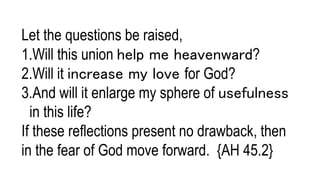 Let the questions be raised,
1.Will this union help me heavenward?
2.Will it increase my love for God?
3.And will it enlarge my sphere of usefulness
in this life?
If these reflections present no drawback, then
in the fear of God move forward. {AH 45.2}
 