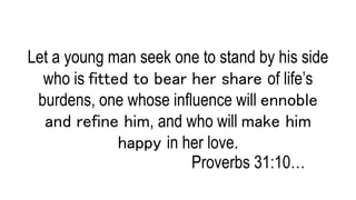 Let a young man seek one to stand by his side
who is fitted to bear her share of life’s
burdens, one whose influence will ennoble
and refine him, and who will make him
happy in her love.
Proverbs 31:10…
 