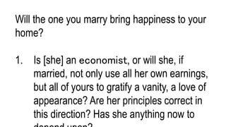 Will the one you marry bring happiness to your
home?
1. Is [she] an economist, or will she, if
married, not only use all her own earnings,
but all of yours to gratify a vanity, a love of
appearance? Are her principles correct in
this direction? Has she anything now to
 