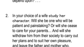 depend upon? . . .
2. In your choice of a wife study her
character. Will she be one who will be
patient and painstaking? Or will she cease
to care for your parents… And will she
withdraw him from their society to carry out
her plans and to suit her own pleasure,
 