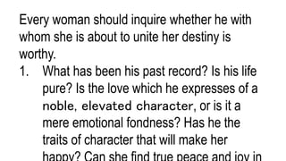 Every woman should inquire whether he with
whom she is about to unite her destiny is
worthy.
1. What has been his past record? Is his life
pure? Is the love which he expresses of a
noble, elevated character, or is it a
mere emotional fondness? Has he the
traits of character that will make her
 