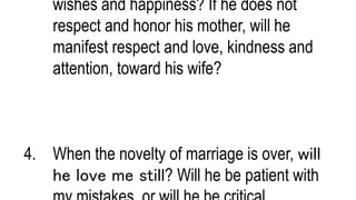 wishes and happiness? If he does not
respect and honor his mother, will he
manifest respect and love, kindness and
attention, toward his wife?
4. When the novelty of marriage is over, will
he love me still? Will he be patient with
 