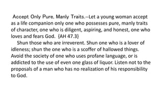 Accept Only Pure, Manly Traits.--Let a young woman accept
as a life companion only one who possesses pure, manly traits
of character, one who is diligent, aspiring, and honest, one who
loves and fears God. {AH 47.3}
Shun those who are irreverent. Shun one who is a lover of
idleness; shun the one who is a scoffer of hallowed things.
Avoid the society of one who uses profane language, or is
addicted to the use of even one glass of liquor. Listen not to the
proposals of a man who has no realization of his responsibility
to God.
 
