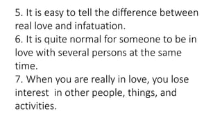 5. It is easy to tell the difference between
real love and infatuation.
6. It is quite normal for someone to be in
love with several persons at the same
time.
7. When you are really in love, you lose
interest in other people, things, and
activities.
 