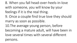 8. When you fall head-over-heels-in-love
with someone, you will know by your
feelings if it is the real thing.
9. Once a couple find true love they should
marry as soon as possible.
10.The average young person, before
becoming a mature adult, will have been in
love several times with several different
persons.
 