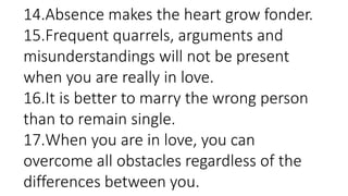 14.Absence makes the heart grow fonder.
15.Frequent quarrels, arguments and
misunderstandings will not be present
when you are really in love.
16.It is better to marry the wrong person
than to remain single.
17.When you are in love, you can
overcome all obstacles regardless of the
differences between you.
 
