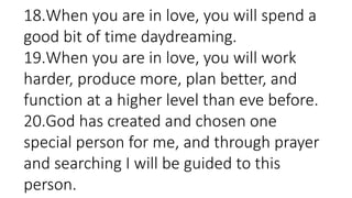 18.When you are in love, you will spend a
good bit of time daydreaming.
19.When you are in love, you will work
harder, produce more, plan better, and
function at a higher level than eve before.
20.God has created and chosen one
special person for me, and through prayer
and searching I will be guided to this
person.
 