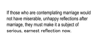 If those who are contemplating marriage would
not have miserable, unhappy reflections after
marriage, they must make it a subject of
serious, earnest reflection now.
 
