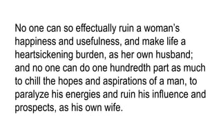 No one can so effectually ruin a woman’s
happiness and usefulness, and make life a
heartsickening burden, as her own husband;
and no one can do one hundredth part as much
to chill the hopes and aspirations of a man, to
paralyze his energies and ruin his influence and
prospects, as his own wife.
 