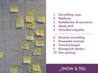 _SHOW & TELL
1. Storytelling cases
2. Plakfactor
3. Beelddenken & associeren
4. Ideale pitch
5. Ontwikkel empathie
- - - - - - - - - - - - - - - - - - - - - - - - - - -
6. Personal storytelling
7. Presentatie techniek
8. Overdrachtsspel
9. Klantgericht denken
10. Peer pitching
 