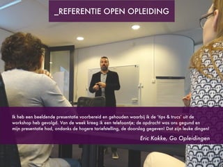 Ik heb een beeldende presentatie voorbereid en gehouden waarbij ik de ‘tips & trucs’ uit de
workshop heb gevolgd. Van de week kreeg ik een telefoontje; de opdracht was ons gegund en
mijn presentatie had, ondanks de hogere tariefstelling, de doorslag gegeven! Dat zijn leuke dingen!
Eric Kokke, Go Opleidingen
_REFERENTIE OPEN OPLEIDING
 