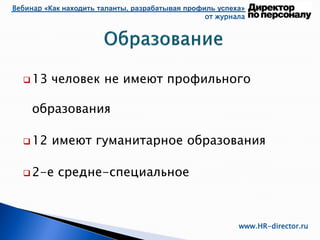 Вебинар «Как находить таланты, разрабатывая профиль успеха»
от журнала
www.HR-director.ru
 13 человек не имеют профильного
образования
 12 имеют гуманитарное образования
 2-е средне-специальное
 