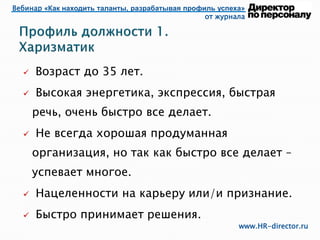 Вебинар «Как находить таланты, разрабатывая профиль успеха»
от журнала
www.HR-director.ru
 Возраст до 35 лет.
 Высокая энергетика, экспрессия, быстрая
речь, очень быстро все делает.
 Не всегда хорошая продуманная
организация, но так как быстро все делает –
успевает многое.
 Нацеленности на карьеру или/и признание.
 Быстро принимает решения.
 
