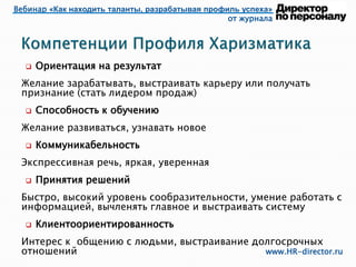 Вебинар «Как находить таланты, разрабатывая профиль успеха»
от журнала
www.HR-director.ru
 Ориентация на результат
Желание зарабатывать, выстраивать карьеру или получать
признание (стать лидером продаж)
 Способность к обучению
Желание развиваться, узнавать новое
 Коммуникабельность
Экспрессивная речь, яркая, уверенная
 Принятия решений
Быстро, высокий уровень сообразительности, умение работать с
информацией, вычленять главное и выстраивать систему
 Клиентоориентированность
Интерес к общению с людьми, выстраивание долгосрочных
отношений
 