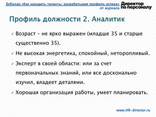 Вебинар «Как находить таланты, разрабатывая профиль успеха»
от журнала
www.HR-director.ru
 Возраст – не ярко выражен (младше 35 и старше
существенно 35).
 Не высокая энергетика, спокойный, неторопливый.
 Эксперт в своей области: или за счет
первоначальных знаний, или все досконально
изучил, владеет деталями.
 Хорошая организация работы, умеет планировать.
 