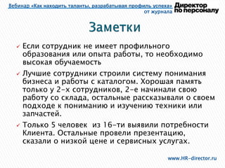 Вебинар «Как находить таланты, разрабатывая профиль успеха»
от журнала
www.HR-director.ru
 Если сотрудник не имеет профильного
образования или опыта работы, то необходимо
высокая обучаемость
 Лучшие сотрудники строили систему понимания
бизнеса и работы с каталогом. Хорошая память
только у 2-х сотрудников, 2-е начинали свою
работу со склада, остальные рассказывали о своем
подходе к пониманию и изучению техники или
запчастей.
 Только 5 человек из 16-ти выявили потребности
Клиента. Остальные провели презентацию,
сказали о низкой цене и сервисных услугах.
 