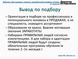 Вебинар «Как находить таланты, разрабатывая профиль успеха»
от журнала
www.HR-director.ru
 Ориентация в подборе на профессионала и
потенциального человека в ПРОДАЖАХ, а не
специалиста, знающего ассортимент
 Образование не важно. Важнее мотивация
(желание ЗАРАБОТАТЬ)
 Набираем ПРАВИЛЬНЫХ людей согласно
компетенциям. А для набора и адаптации
ПРАВИЛЬНЫХ людей будут созданы
обязательные программы обучения (в
течении 2-3х месяцев )
 