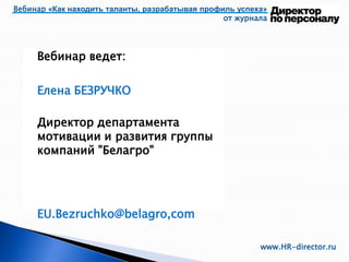 Вебинар ведет:
Елена БЕЗРУЧКО
Директор департамента
мотивации и развития группы
компаний "Белагро"
EU.Bezruchko@belagro,com
Вебинар «Как находить таланты, разрабатывая профиль успеха»
от журнала
www.HR-director.ru
 