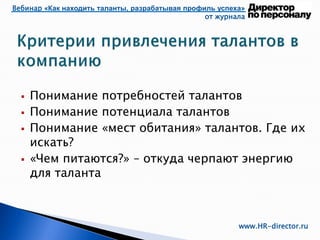 Вебинар «Как находить таланты, разрабатывая профиль успеха»
от журнала
www.HR-director.ru
 Понимание потребностей талантов
 Понимание потенциала талантов
 Понимание «мест обитания» талантов. Где их
искать?
 «Чем питаются?» – откуда черпают энергию
для таланта
 