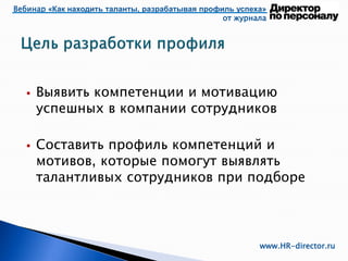 Вебинар «Как находить таланты, разрабатывая профиль успеха»
от журнала
www.HR-director.ru
 Выявить компетенции и мотивацию
успешных в компании сотрудников
 Составить профиль компетенций и
мотивов, которые помогут выявлять
талантливых сотрудников при подборе
 