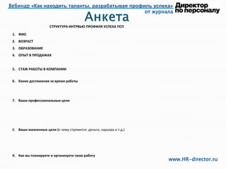 Вебинар «Как находить таланты, разрабатывая профиль успеха»
от журнала
www.HR-director.ru
СТРУКТУРА ИНТРВЬЮ ПРОФИЛЯ УСПЕХА ПСП
1. ФИО
2. ВОЗРАСТ
3. ОБРАЗОВАНИЕ
4. ОПЫТ В ПРОДАЖАХ
5. СТАЖ РАБОТЫ В КОМПАНИИ
6. Какие достижения за время работы
7. Ваши профессиональные цели
8. Ваши жизненные цели (к чему стремится: деньги, карьера и т.д.)
9. Как вы планируете и организуете свою работу
 