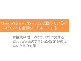 CloudWatch – SNS – SQSで遊んでいるイ
ンスタンスを自動ターミネートする
IP接続制限＋VPCで、EC2に対する
CloudWatchのアクション設定が使え
ないときの対策
 