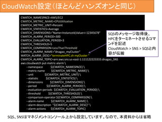 CloudWatch設定（ほとんどハンズオンと同じ）
CWATCH_NAMESPACE=AWS/EC2
CWATCH_METRIC_NAME=CPUUtilization
CWATCH_METRIC_UNIT=Percent
CWATCH_STATISTICS=Average
CWATCH_DIMENSIONS="Name=InstanceId,Value=i-12345678"
CWATCH_ALARM_PERIOD=300
CWATCH_EVALUATION_PERIOD=3
CWATCH_THRESHOLD=5
CWATCH_COMPARISON=LessThanThreshold
CWATCH_ALARM_NAME=”dnagao_myCluster"
WATCH_ALARM_DESC=”terminateHPC.sh myCluster "
CWATCH_ALARM_TOPIC=arn:aws:sns:us-east-1:111122223333:dnagao_SNS
aws cloudwatch put-metric-alarm 
--namespace ${CWATCH_NAMESPACE} 
--metric-name ${CWATCH_METRIC_NAME} 
--unit ${CWATCH_METRIC_UNIT} 
--statistic ${CWATCH_STATISTICS} 
--dimensions ${CWATCH_DIMENSIONS} 
--period ${CWATCH_ALARM_PERIOD} 
--evaluation-periods ${CWATCH_EVALUATION_PERIOD} 
--threshold ${CWATCH_THRESHOLD} 
--comparison-operator ${CWATCH_COMPARISON} 
--alarm-name ${CWATCH_ALARM_NAME} 
--alarm-description "${CWATCH_ALARM_DESC}" 
--alarm-actions ${CWATCH_ALARM_TOPIC}
SQS、SNSはマネジメントコンソール上から設定しています。なので、本資料からは省略
SQSのメッセージ取得後、
HPCをターミネートさせるコマ
ンドを記述
CloudWatch > SNS > SQSと内
容が伝搬
 