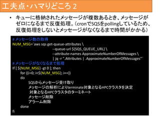 工夫点・ハマりどころ 2
• キューに格納されたメッセージが複数あるとき、メッセージが
ゼロになるまで反復処理。（cronでSQSをpollingしているため、
反復処理をしないとメッセージがなくなるまで時間がかかる）
# メッセージ数の取得
NUM_MSG=`aws sqs get-queue-attributes 
--queue-url ${SQS_QUEUE_URL} 
--attribute-names ApproximateNumberOfMessages 
| jq -r ".Attributes | .ApproximateNumberOfMessages”`
# メッセージがなくなるまで処理
If [ ${NUM_MSG} -gt 0 ]; then
for ((i=0; i<${NUM_MSG}; i++))
do
SQSからメッセージ受け取り
メッセージの解析によりterminate対象となるHPCクラスタを決定
対象となるHPCクラスタのターミネート
メッセージ削除
アラーム削除
done
fi
 
