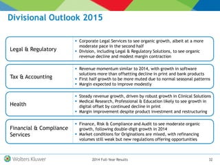 Divisional Outlook 2015
322014 Full-Year Results
Legal & Regulatory
 Corporate Legal Services to see organic growth, albeit at a more
moderate pace in the second half
 Division, including Legal & Regulatory Solutions, to see organic
revenue decline and modest margin contraction
Tax & Accounting
 Revenue momentum similar to 2014, with growth in software
solutions more than offsetting decline in print and bank products
 First half growth to be more muted due to normal seasonal patterns
 Margin expected to improve modestly
Health
 Steady revenue growth, driven by robust growth in Clinical Solutions
 Medical Research, Professional & Education likely to see growth in
digital offset by continued decline in print
 Margin improvement despite product investment and restructuring
Financial & Compliance
Services
 Finance, Risk & Compliance and Audit to see moderate organic
growth, following double-digit growth in 2014
 Market conditions for Originations are mixed, with refinancing
volumes still weak but new regulations offering opportunities
 