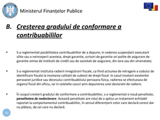 10
B. Cresterea gradului de conformare a
contribuabililor
• S-a reglementat posibilitatea contribuabililor de a depune, in vederea suspendarii executarii
silite sau a neinceperii acesteia, drept garantie, scrisori de garantie ori polite de asigurare de
garantie emise de institutii de credit sau de societati de asigurare, din tara sau din strainatate;
• S-a reglementat institutia radierii inregistrarii fiscale, ca fiind actiunea de retragere a codului de
identificare fiscala la incetarea calitatii de subiect de drept fiscal. In cazul incetarii existentei
persoanei juridice sau decesului contribuabilului persoana fizica, radierea se efectueaza de
organul fiscal din oficiu, iar in celelalte cazuri prin depunerea unei declaratii de radiere.
• În scopul cresterii gradului de conformare a contribuabililor, s-a reglementat o nouă penalitate,
penalitatea de nedeclarare. Această penalitate are rolul de a aplica un tratament echitabil
raportat la comportamentul contribuabililor, în sensul diferențierii celor care declară corect dar
nu plătesc, de cei care nu declară.
Ministerul Finanțelor Publice
 