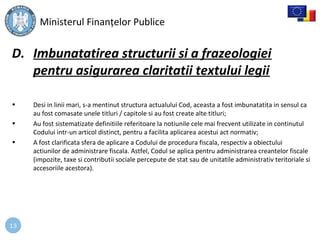 13
D. Imbunatatirea structurii si a frazeologiei
pentru asigurarea claritatii textului legii
• Desi in linii mari, s-a mentinut structura actualului Cod, aceasta a fost imbunatatita in sensul ca
au fost comasate unele titluri / capitole si au fost create alte titluri;
• Au fost sistematizate definitiile referitoare la notiunile cele mai frecvent utilizate in continutul
Codului intr-un articol distinct, pentru a facilita aplicarea acestui act normativ;
• A fost clarificata sfera de aplicare a Codului de procedura fiscala, respectiv a obiectului
actiunilor de administrare fiscala. Astfel, Codul se aplica pentru administrarea creantelor fiscale
(impozite, taxe si contributii sociale percepute de stat sau de unitatile administrativ teritoriale si
accesoriile acestora).
Ministerul Finanțelor Publice
 