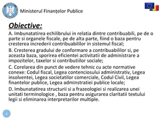 3
Obiective:
A. Imbunatatirea echilibrului in relatia dintre contribuabili, pe de o
parte si organele fiscale, pe de alta parte, fiind o baza pentru
cresterea increderii contribuabililor in sistemul fiscal;
B. Cresterea gradului de conformare a contribuabililor si, pe
aceasta baza, sporirea eficientei activitatii de administrare a
impozitelor, taxelor si contributiilor sociale;
C. Corelarea din punct de vedere tehnic cu acte normative
conexe: Codul fiscal, Legea contenciosului administrativ, Legea
insolventei, Legea societatilor comerciale, Codul Civil, Legea
finantelor publice, Legea adminstratiei publice locale;
D. Imbunatatirea structurii si a frazeologiei si realizarea unei
unitati terminologice , baza pentru asigurarea claritatii textului
legii si eliminarea interpretarilor multiple.
Ministerul Finanțelor Publice
 