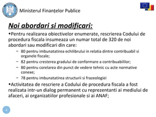 4
Noi abordari si modificari:
•Pentru realizarea obiectivelor enumerate, rescrierea Codului de
procedura fiscala insumeaza un numar total de 320 de noi
abordari sau modificari din care:
– 80 pentru imbunatatirea echilibrului in relatia dintre contribuabil si
organele fiscale;
– 82 pentru cresterea gradului de conformare a contribuabililor;
– 80 pentru corelarea din punct de vedere tehnic cu acte normative
conexe;
– 78 pentru imbunatatirea structurii si frazeologiei
•Activitatea de rescriere a Codului de procedura fiscala a fost
realizata intr-un dialog permanent cu reprezentanti ai mediului de
afaceri, ai organizatiilor profesionale si ai ANAF;
Ministerul Finanțelor Publice
 