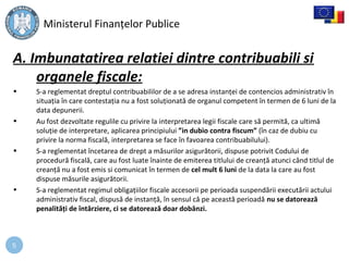 5
A. Imbunatatirea relatiei dintre contribuabili si
organele fiscale:
• S-a reglementat dreptul contribuabililor de a se adresa instanţei de contencios administrativ în
situaţia în care contestaţia nu a fost soluţionată de organul competent în termen de 6 luni de la
data depunerii.
• Au fost dezvoltate regulile cu privire la interpretarea legii fiscale care să permită, ca ultimă
soluţie de interpretare, aplicarea principiului ”in dubio contra fiscum” (în caz de dubiu cu
privire la norma fiscală, interpretarea se face în favoarea contribuabilului).
• S-a reglementat încetarea de drept a măsurilor asigurătorii, dispuse potrivit Codului de
procedură fiscală, care au fost luate înainte de emiterea titlului de creanţă atunci când titlul de
creanţă nu a fost emis si comunicat în termen de cel mult 6 luni de la data la care au fost
dispuse măsurile asigurătorii.
• S-a reglementat regimul obligaţiilor fiscale accesorii pe perioada suspendării executării actului
administrativ fiscal, dispusă de instanţă, în sensul că pe această perioadă nu se datorează
penalităţi de întârziere, ci se datorează doar dobânzi.
Ministerul Finanţelor Publice
 