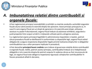 6
A. Imbunatatirea relatiei dintre contribuabili si
organele fiscale:
• A fost reglementat principiul rezonabilităţii şi echităţii ca mod de conduită a activităţii organelor
fiscale atunci când acestea îsi exercită dreptul de apreciere. Acest principiu presupune ca, în
cazul în care organul fiscal are un drept de apreciere si îsi exercită acest drept, utilizarea
acestuia nu poate fi discreţionară, organul fiscal trebuie să acţioneze echilibrat, asigurând o
justă proporţie între scopul urmărit si mijloacele utilizate pentru atingerea acestuia;
• S-a reglementat expres principiul legalităţii în administrarea impozitelor si taxelor, potrivit
căruia procedura fiscală se desfăsoară în conformitate cu dispoziţiile legii, organul fiscal având
obligaţia de a asigura respectarea dispoziţiilor legale privind realizarea drepturilor si obligaţiilor
contribuabilului sau a altor persoane implicate în procedură;
• A fost dezvoltat principiul bunei credinte care trebuie să guverneze relaţiile dintre contribuabili
si organele fiscale. Astfel, potrivit acestui principiu, contribuabilul trebuie să-si îndeplinească
obligaţiile si să-si exercite drepturile potrivit scopului în vederea căruia au fost recunoscute de
lege, iar organul fiscal este obligat la respectarea riguroasă a drepturilor contribuabililor în
fiecare procedură aflată în derulare;
Ministerul Finanţelor Publice
 