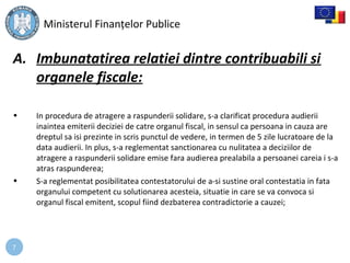 7
A. Imbunatatirea relatiei dintre contribuabili si
organele fiscale:
• In procedura de atragere a raspunderii solidare, s-a clarificat procedura audierii
inaintea emiterii deciziei de catre organul fiscal, in sensul ca persoana in cauza are
dreptul sa isi prezinte in scris punctul de vedere, in termen de 5 zile lucratoare de la
data audierii. In plus, s-a reglementat sanctionarea cu nulitatea a deciziilor de
atragere a raspunderii solidare emise fara audierea prealabila a persoanei careia i s-a
atras raspunderea;
• S-a reglementat posibilitatea contestatorului de a-si sustine oral contestatia in fata
organului competent cu solutionarea acesteia, situatie in care se va convoca si
organul fiscal emitent, scopul fiind dezbaterea contradictorie a cauzei;
Ministerul Finanţelor Publice
 