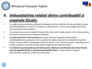 8
A. Imbunatatirea relatiei dintre contribuabili si
organele fiscale:
• S-a reglementat posibilitatea efectuarii indreptarii erorilor materiale din documentele de plata
ale contribuabililor si in cazul in care plata s-a efectuat intr-un cont al altui buget decat cel al
carui venit este creanta platita;
• S-a prevazut ca avizul de inspectie fiscala sa fie comunicat in toate cazurile, chiar si daca aceasta
presupune comunicarea la inceperea inspectiei;
• S-a extins de la 3 la 5 zile lucratoare de la data incheierii inspectiei fiscale dreptul
contribuabilului de a prezenta, in scris, punctul de vedere cu privire la constatarile inspectiei
fiscale. In cazul marilor contribuabili, termenul este de 7 zile. Termenul poate fi prelungit pentru
motive justificate cu acordul conducatorului organului de inspectie fiscala;
• S-a eliminat taxa extrajudiciara de timbru pentru eliberarea certificatului de atestare fiscala
emis de organele fiscale, la solicitarea persoanelor fizice, in scopul reducerii poverii
administrative, precum si a diminuarii birocratiei
Ministerul Finanţelor Publice
 