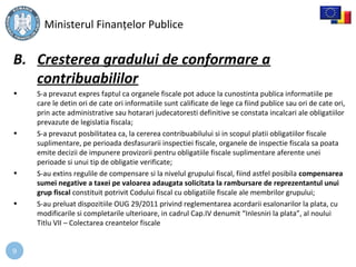9
B. Cresterea gradului de conformare a
contribuabililor
• S-a prevazut expres faptul ca organele fiscale pot aduce la cunostinta publica informatiile pe
care le detin ori de cate ori informatiile sunt calificate de lege ca fiind publice sau ori de cate ori,
prin acte administrative sau hotarari judecatoresti definitive se constata incalcari ale obligatiilor
prevazute de legislatia fiscala;
• S-a prevazut posbilitatea ca, la cererea contribuabilului si in scopul platii obligatiilor fiscale
suplimentare, pe perioada desfasurarii inspectiei fiscale, organele de inspectie fiscala sa poata
emite decizii de impunere provizorii pentru obligatiile fiscale suplimentare aferente unei
perioade si unui tip de obligatie verificate;
• S-au extins regulile de compensare si la nivelul grupului fiscal, fiind astfel posibila compensarea
sumei negative a taxei pe valoarea adaugata solicitata la rambursare de reprezentantul unui
grup fiscal constituit potrivit Codului fiscal cu obligatiile fiscale ale membrilor grupului;
• S-au preluat dispozitiile OUG 29/2011 privind reglementarea acordarii esalonarilor la plata, cu
modificarile si completarile ulterioare, in cadrul Cap.IV denumit “Inlesniri la plata”, al noului
Titlu VII – Colectarea creantelor fiscale
Ministerul Finanțelor Publice
 