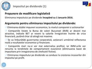 20
Propunere de modificare legislativă
Eliminarea impozitului pe dividende începând cu 1 ianuarie 2016.
Argumente pentru eliminarea impozitului pe dividende:
 Eliminarea dublei impuneri economice, la nivelul companiei si actionarilor
 Companiile listate la Bursa de valori București (BVB) ar deveni mai
atractive, indicele BET ar reveni la valorile înregistrate înainte de criza
financiară, putând chiar să atingă noi maxime.
 Se va îmbunătăți guvernanța corporativă, acționarii urmărind reflectarea
reală a rezultatelor economice şi financiare.
 Companiile mari nu-si vor mai externaliza profitul, iar IMM-urile vor
renunta la tendintele de comportament evazionist (diminuarea bazei de
impozitare prin inregistrarea de cheltuieli fictive).
 Eliminarea impozitului pe dividende va conduce la cresterea incasarilor din
impozitul pe profit.
Impozitul pe dividende (1)
 