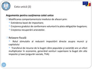 26
Cota unică (2)
Argumente pentru susţinerea cotei unice
 Modificarea comportamentului mediului de afaceri prin:
Extinderea bazei de impozitare;
Creşterea gradului de conformare voluntară la plata obligaţiilor bugetare;
Creşterea recuperării arieratelor.
 Relaxare fiscală
 Rolul stimulativ al reducerii impozitării directe asupra muncii şi
capitalului
 Transferul de resurse de la buget către populaţie şi societăţi are un efect
multiplicator în economie, generând venituri superioare la buget din alte
impozite şi taxe (asigurări sociale, TVA)
 